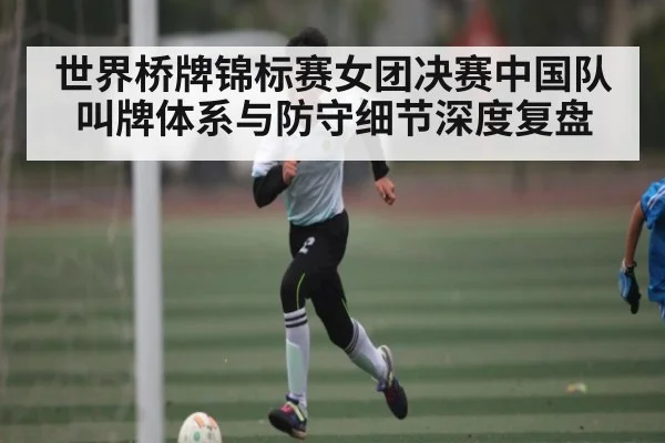 世界桥牌锦标赛女团决赛中国队叫牌体系与防守细节深度复盘