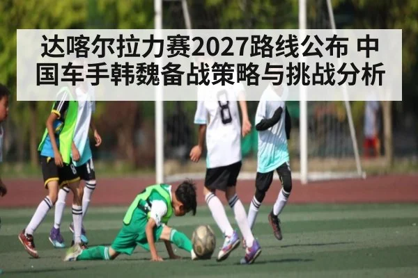 达喀尔拉力赛2027路线公布 中国车手韩魏备战策略与挑战分析